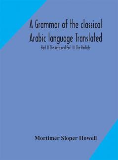 A grammar of the classical Arabic language Translated and Compiled From The Works Of The Most Approved Native or Naturalized Authorities Part II The Verb and Part III The Particle