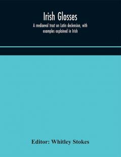 Irish glosses. A mediaeval tract on Latin declension with examples explained in Irish. To which are added the Lorica of Gildas with the gloss thereon and a selection of glosses from the Book of Armagh