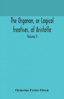 The Organon or Logical treatises of Aristotle. With introduction of Porphyry. Literally translated with notes syllogistic examples analysis and introduction (Volume I)