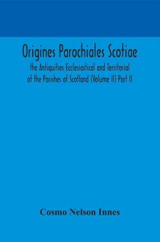 Origines Parochiales Scotiae. the Antiquities Ecclesiastical and Territorial of the Parishes of Scotland (Volume II) Part II.