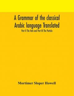 A grammar of the classical Arabic language Translated and Compiled From The Works Of The Most Approved Native or Naturalized Authorities Part II The Verb and Part III The Particle