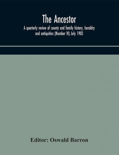 The Ancestor; a quarterly review of county and family history heraldry and antiquities (Number VI) July 1903