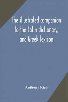 The illustrated companion to the Latin dictionary and Greek lexicon : forming a glossary of all the words representing visible objects connected with the arts manufactures and everyday life of the Greeks and Romans