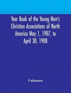 Year Book of the Young Men's Christian Associations of North America May 1 1907 to April 30 1908