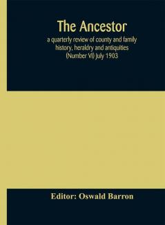 The Ancestor; a quarterly review of county and family history heraldry and antiquities (Number VI) July 1903