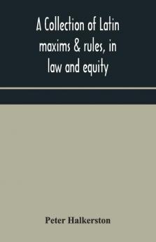 A Collection Of Latin Maxims & Rules In Law And Equity Selected From The Most Eminent Authors On The Civil Canon Feudal English And Scots Law With An English Translation And An Appendix Of Reference To The Authorities From Which The Maxims Are Sel