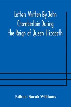 Letters Written By John Chamberlain During the Reign of Queen Elizabeth