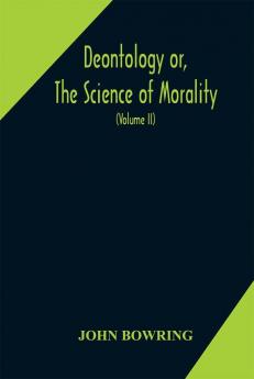 Deontology or The science of morality : in which the harmony and co-incidence of duty and self-interest virtue and felicity prudence and benevolence are explained and exemplified and applied for the bussiness of life: from the MSS. of Jeremy Bent