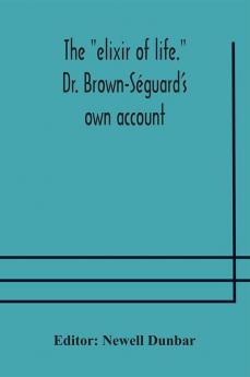 The "Elixir Of Life." Dr. Brown-Séguard'S Own Account Of His Famous Alleged Remedy For Debility And Old Age, Dr. Variot'S Experiments And Contemporaneous Comments Of The Profession And The Press