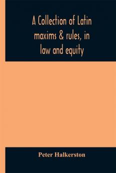 A collection of Latin maxims & rules in law and equity selected from the most eminent authors on the civil canon feudal English and Scots law with an English translation and an appendix of reference to the authorities from which the maxims ar