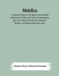 Maiolica : a historical treatise on the glazed and enamelled earthenwares of Italy with marks and monograms also some notice of the Persian Damascus Rhodian and Hispano-Moresque wares