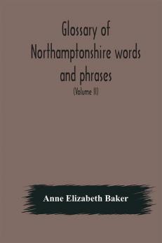 Glossary of Northamptonshire words and phrases; with examples of their colloquial use and illus. from various authors: to which are added the customs of the county (Volume II)