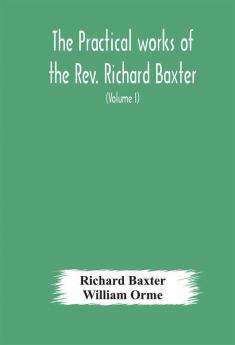 The practical works of the Rev. Richard Baxter with a life of the author and a critical examination of his writings (Volume I)