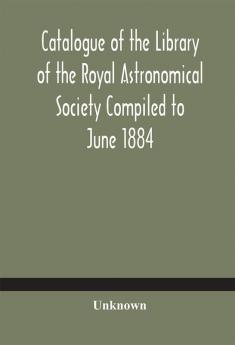 Catalogue of the Library of the Royal Astronomical Society Compiled to June 1884