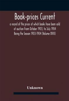 Book-prices current; a record of the prices at which books have been sold at auction From October 1903 to July 1904 Being the Season 1903-1904 (Volume XVIII)