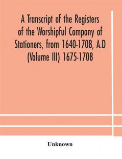 A transcript of the registers of the Worshipful Company of Stationers from 1640-1708 A.D (Volume III) 1675-1708