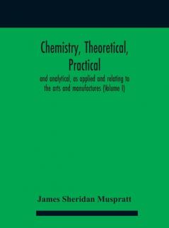 Chemistry theoretical practical and analytical as applied and relating to the arts and manufactures (Volume I)