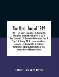 The Naval Annual 1912 PART I - Earl Brassey Commander C. N. Robinson And John Leyland Alexander Richardson PART II - List of Ships Commander C. N. Robinson And John Leyland Plans of Ships: S. W. Barnaby PART III - Armour and Ordnance: Commander C. N.