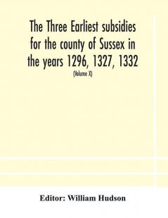 The three earliest subsidies for the county of Sussex in the years 1296 1327 1332. With some remarks on the origin of local administration in the county through borowes or tithings (Volume X)