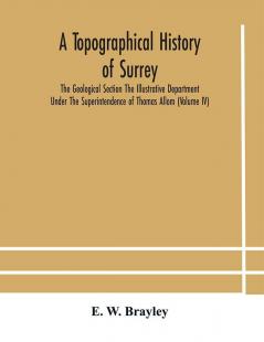 A topographical history of Surrey The Geological Section The Illustrative Department Under The Superintendence of Thomas Allom(Volume IV)