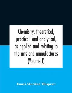 Chemistry theoretical practical and analytical as applied and relating to the arts and manufactures (Volume I)