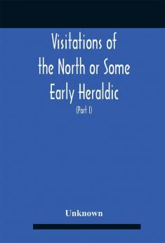 Visitations Of The North Or Some Early Heraldic Visitations Of And Collections Of Pedigrees Relating To The North Of England (Part I)