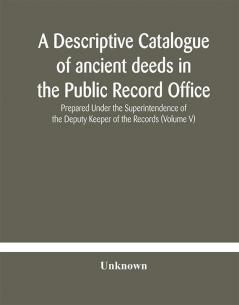 A descriptive catalogue of ancient deeds in the Public Record Office Prepared Under the Superintendence of the Deputy Keeper of the Records (Volume V)