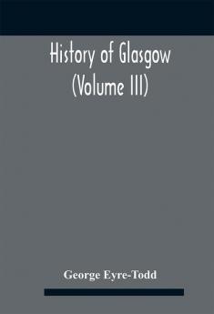 History Of Glasgow (Volume Iii); From The Revolution To The Passing Of The Reform Acts 1832-33