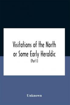 Visitations Of The North Or Some Early Heraldic Visitations Of And Collections Of Pedigrees Relating To The North Of England (Part I)