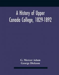 A History Of Upper Canada College 1829-1892 : With Contributions By Old Upper Canada College Boys Lists Of Head-Boys Exhibitioners University Scholars And Medallists And A Roll Of The School