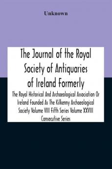 The Journal Of The Royal Society Of Antiquaries Of Ireland Formerly The Royal Historical And Archaeological Association Or Ireland Founded As The Kilkenny Archaeological Society Volume Viii Fifth Series Volume Xxviii Consecutive Series