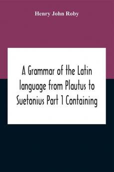 A Grammar Of The Latin Language From Plautus To Suetonius Part 1 Containing