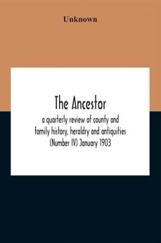 The Ancestor; A Quarterly Review Of County And Family History Heraldry And Antiquities (Number Iv) January 1903