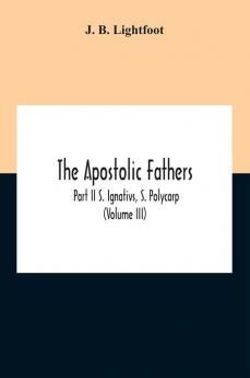 The Apostolic Fathers; Part Ii S. Ignativs S. Polycarp (Volume III)