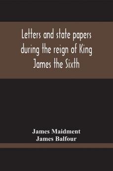 Letters And State Papers During The Reign Of King James The Sixth Chiefly From The Manuscript Collections Of Sir James Balfour Of Denmyln