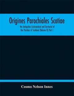 Origines Parochiales Scotiae. the Antiquities Ecclesiastical and Territorial of the Parishes of Scotland (Volume II) Part I