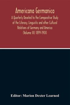 Americana Germanica; A Quarterly Devoted To The Comparative Study Of The Literary Linguistic And Other Cultural Relations Of Germany And America (Volume III) 1899-1900