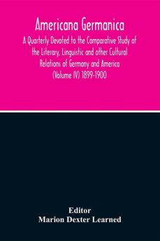 Americana Germanica; A Quarterly Devoted To The Comparative Study Of The Literary Linguistic And Other Cultural Relations Of Germany And America (Volume IV) 1899-1900