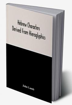 Hebrew Characters Derived From Hieroglyphics; The Original Pictures Applied To The Interpretation Of Various Words And Passages In The Sacred Writings And Especially Of The History Of The Creation And Fall Of Man