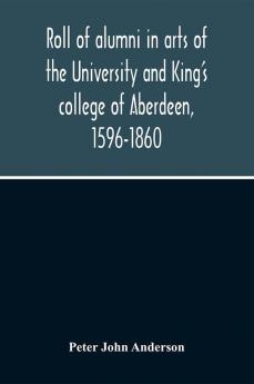 Roll Of Alumni In Arts Of The University And King'S College Of Aberdeen 1596-1860