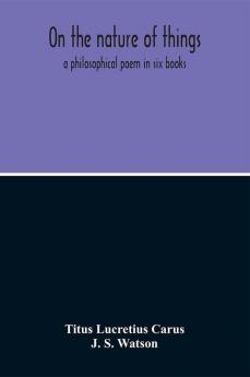 On The Nature Of Things; A Philosophical Poem In Six Books. Literally Translated Into English Prose By John Selby Watson; To Which Is Adjoined The Poetical Version Of John Mason Good