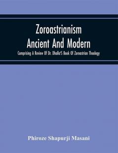 Zoroastrianism Ancient And Modern : Comprising A Review Of Dr. Dhalla'S Book Of Zoroastrian Theology