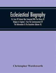 Ecclesiastical Biography : Or Lives Of Eminent Men Connected With The History Of Religion In England ; From The Commencement Of The Reformation To The Revolution (Volume Iv)