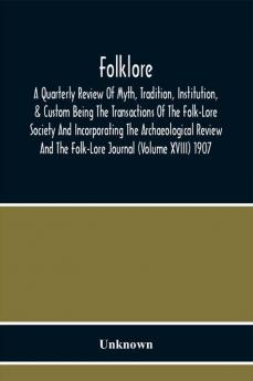 Folklore; A Quarterly Review Of Myth Tradition Institution & Custom Being The Transactions Of The Folk-Lore Society And Incorporating The Archaeological Review And The Folk-Lore Journal (Volume Xviii) 1907