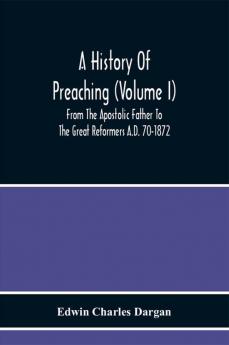 A History Of Preaching (Volume I) From The Apostolic Father To The Great Reformers A.D. 70-1872