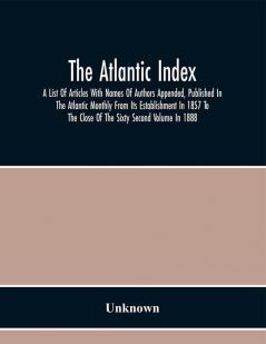 The Atlantic Index; A List Of Articles With Names Of Authors Appended Published In The Atlantic Monthly From Its Establishment In 1857 To The Close Of The Sixty Second Volume In 1888