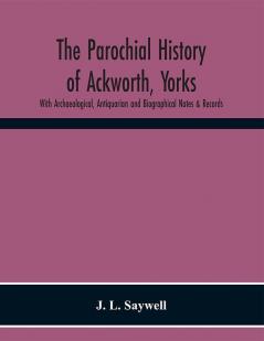 The Parochial History of Ackworth Yorks: With Archaeological Antiquarian and Biographical Notes & Records