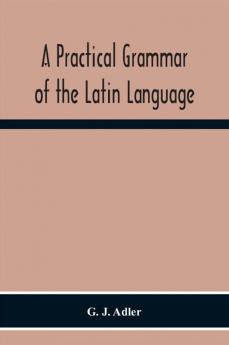 A Practical Grammar Of The Latin Language; With Perpetual Exercises In Speaking And Writing; For Use Of Schools Colleges And Private Learners