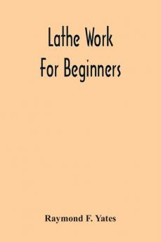 Lathe Work For Beginners; A Practical Treatise On Lathe Work With Complete Instructions For Properly Using The Various Tools Including Complete Directions For Wood And Metal Turning Screw Cutting Measuring Tools Wood Turning Metal Spinning Etc. And