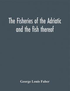 The fisheries of the Adriatic and the fish thereof : a report of the Austro-Hungarian sea-fisheries : with a detailed description of the marine fauna of the Adriatic Gulf